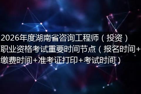 2026年度湖南省咨询工程师（投资）职业资格考试重要时间节点（报名时间+缴费时间+准考证打印+考试时间）