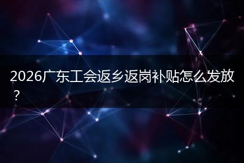 2026广东工会返乡返岗补贴怎么发放？