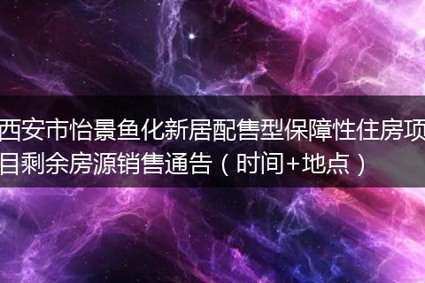 西安市怡景鱼化新居配售型保障性住房项目剩余房源销售通告（时间+地点）