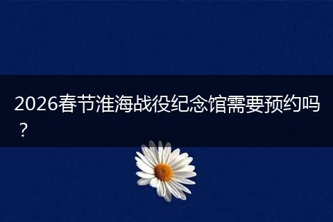 2026春节淮海战役纪念馆需要预约吗？