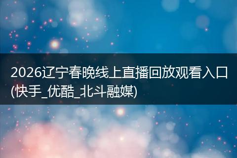 2026辽宁春晚线上直播回放观看入口(快手_优酷_北斗融媒)