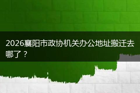 2026襄阳市政协机关办公地址搬迁去哪了？