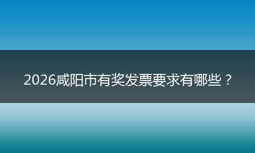 2026咸阳市有奖发票要求有哪些？