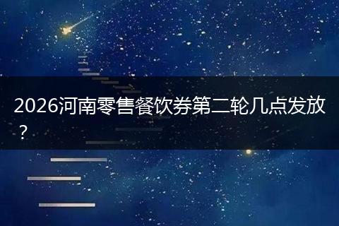 2026河南零售餐饮券第二轮几点发放？