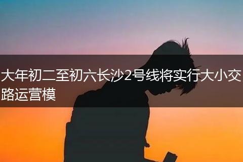 大年初二至初六长沙2号线将实行大小交路运营模