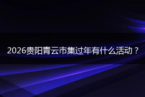 2026贵阳青云市集过年有什么活动？