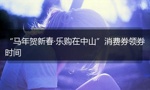 “马年贺新春·乐购在中山”消费券领券时间