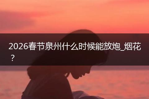 2026春节泉州什么时候能放炮_烟花？