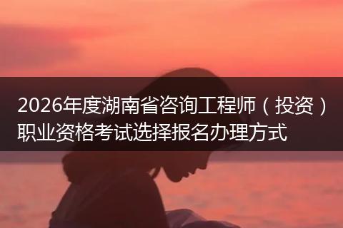 2026年度湖南省咨询工程师（投资）职业资格考试选择报名办理方式
