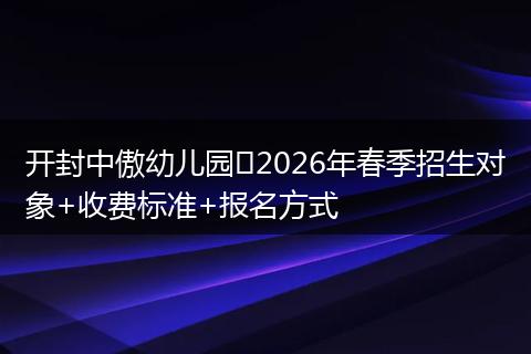 开封中傲幼儿园‍2026年春季招生对象+收费标准+报名方式