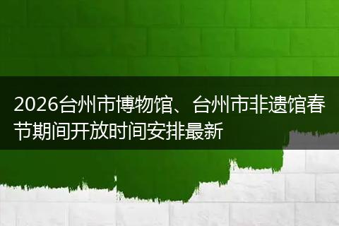 2026台州市博物馆、台州市非遗馆春节期间开放时间安排最新