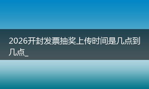 2026开封发票抽奖上传时间是几点到几点_