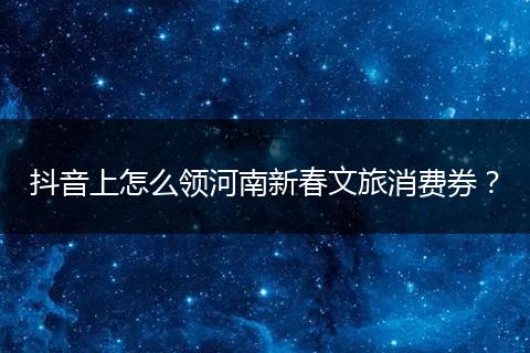抖音上怎么领河南新春文旅消费券？