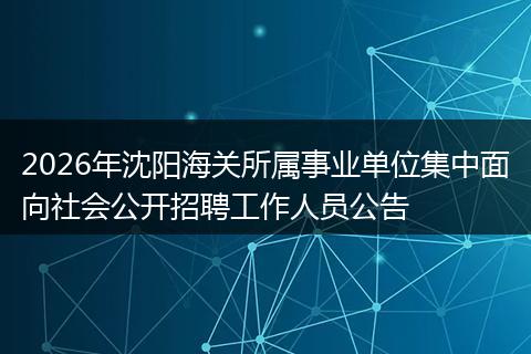 2026年沈阳海关所属事业单位集中面向社会公开招聘工作人员公告