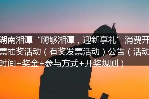 湖南湘潭“嗨够湘潭，迎新享礼”消费开票抽奖活动（有奖发票活动）公告（活动时间+奖金+参与方式+开奖规则）
