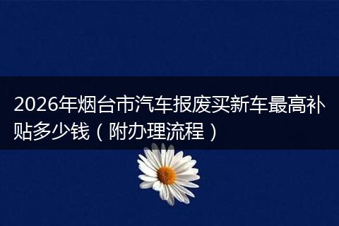 2026年烟台市汽车报废买新车最高补贴多少钱（附办理流程）