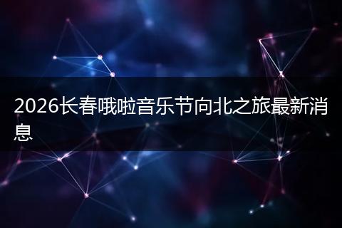 2026长春哦啦音乐节向北之旅最新消息