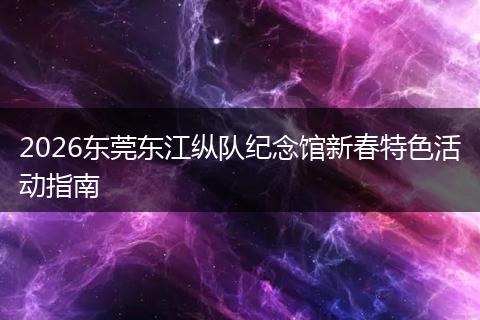 2026东莞东江纵队纪念馆新春特色活动指南