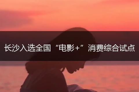 长沙入选全国“电影+”消费综合试点