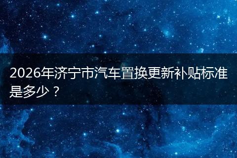 2026年济宁市汽车置换更新补贴标准是多少？
