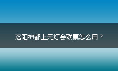 洛阳神都上元灯会联票怎么用？