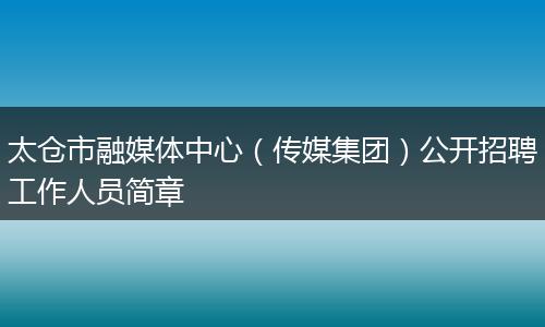 太仓市融媒体中心（传媒集团）公开招聘工作人员简章