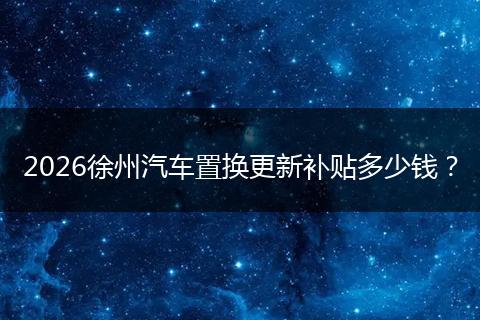 2026徐州汽车置换更新补贴多少钱？
