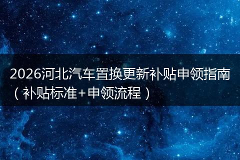 2026河北汽车置换更新补贴申领指南（补贴标准+申领流程）