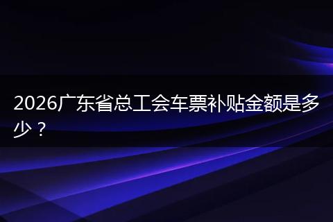2026广东省总工会车票补贴金额是多少？
