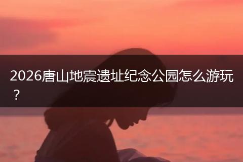 2026唐山地震遗址纪念公园怎么游玩？