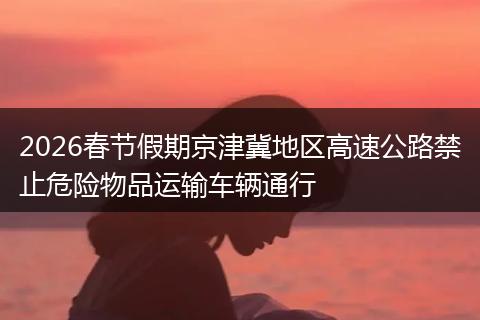 2026春节假期京津冀地区高速公路禁止危险物品运输车辆通行