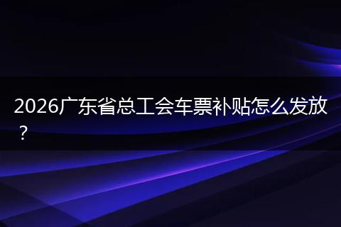 2026广东省总工会车票补贴怎么发放？