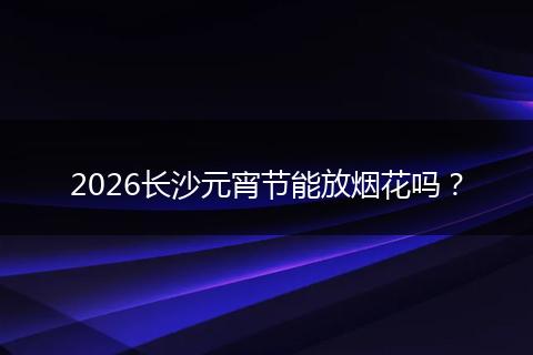 2026长沙元宵节能放烟花吗？