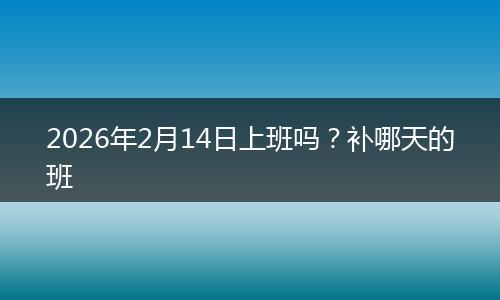 2026年2月14日上班吗？补哪天的班