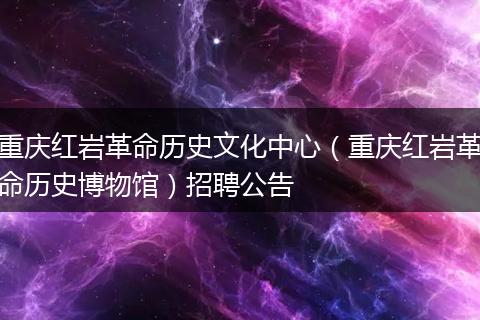 重庆红岩革命历史文化中心（重庆红岩革命历史博物馆）招聘公告