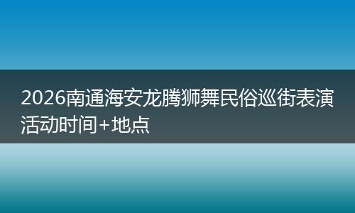 2026南通海安龙腾狮舞民俗巡街表演活动时间+地点
