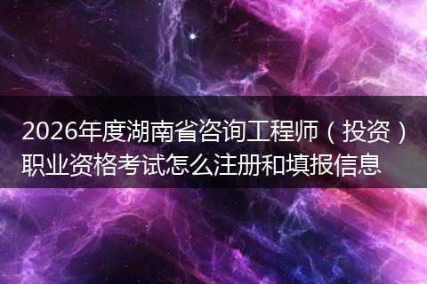 2026年度湖南省咨询工程师（投资）职业资格考试怎么注册和填报信息