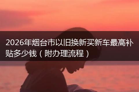 2026年烟台市以旧换新买新车最高补贴多少钱（附办理流程）