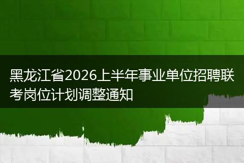 黑龙江省2026上半年事业单位招聘联考岗位计划调整通知
