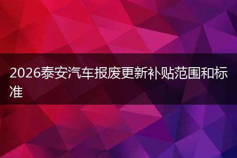 2026泰安汽车报废更新补贴范围和标准