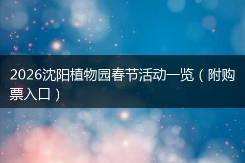 2026沈阳植物园春节活动一览（附购票入口）