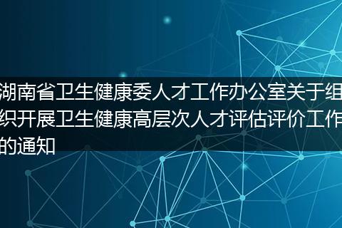 湖南省卫生健康委人才工作办公室关于组织开展卫生健康高层次人才评估评价工作的通知