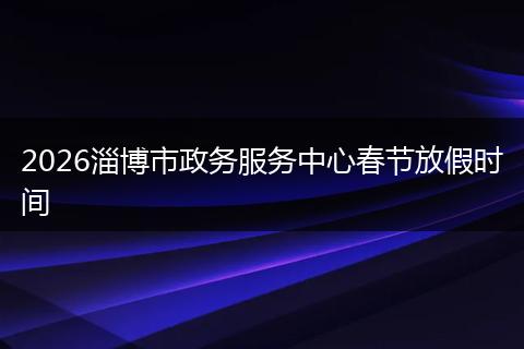 2026淄博市政务服务中心春节放假时间