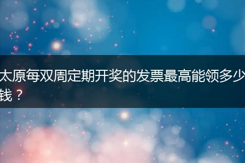 太原每双周定期开奖的发票最高能领多少钱？