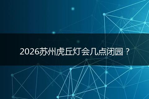2026苏州虎丘灯会几点闭园？