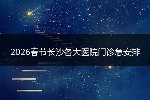 2026春节长沙各大医院门诊急安排