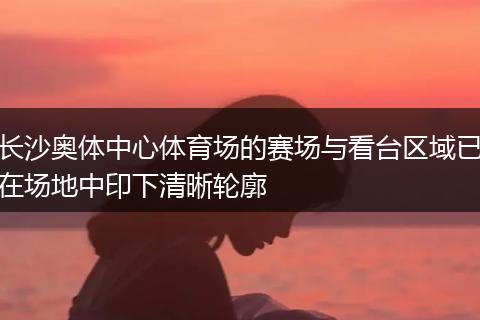 长沙奥体中心体育场的赛场与看台区域已在场地中印下清晰轮廓