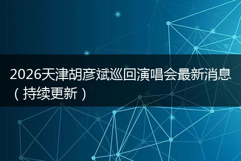 2026天津胡彦斌巡回演唱会最新消息（持续更新）
