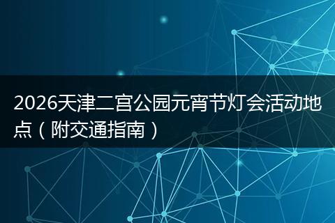2026天津二宫公园元宵节灯会活动地点（附交通指南）