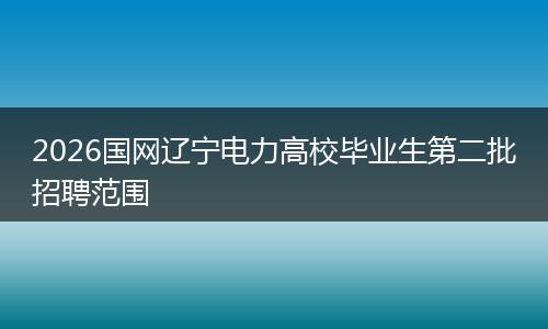 2026国网辽宁电力高校毕业生第二批招聘范围